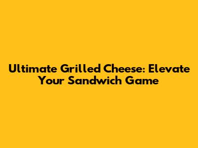 Ultimate Grilled Cheese: Elevate Your Sandwich Game