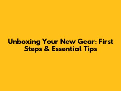 Unboxing Your New Gear: First Steps & Essential Tips