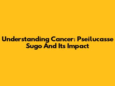 Understanding Cancer: Pseilucasse Sugo And Its Impact