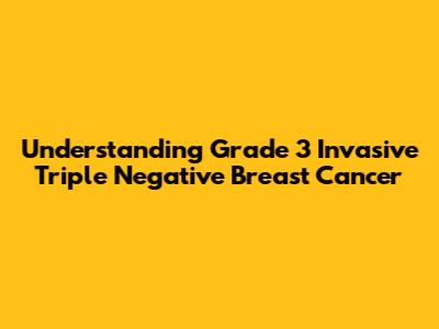 Understanding Grade 3 Invasive Triple Negative Breast Cancer