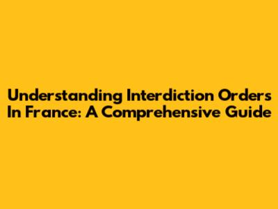 Understanding Interdiction Orders In France: A Comprehensive Guide