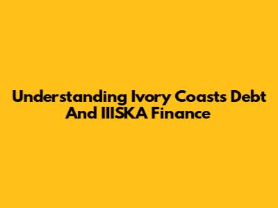 Understanding Ivory Coast's Debt And IIISKA Finance
