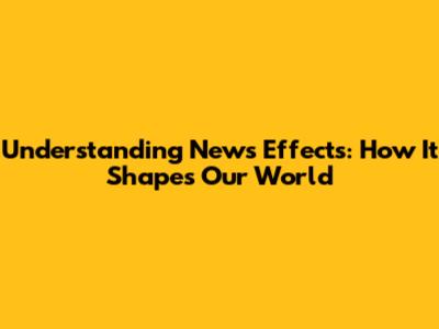 Understanding News Effects: How It Shapes Our World