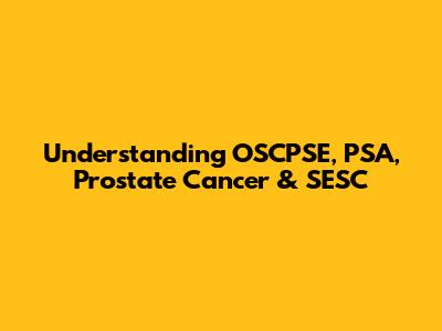 Understanding OSCPSE, PSA, Prostate Cancer & SESC