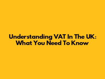 Understanding VAT In The UK: What You Need To Know