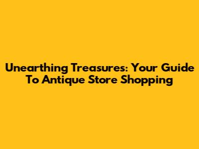 Unearthing Treasures: Your Guide To Antique Store Shopping