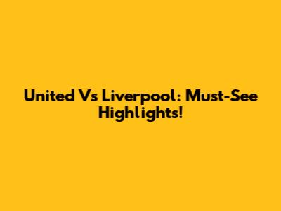 United Vs Liverpool: Must-See Highlights!
