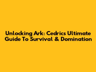 Unlocking Ark: Cedric's Ultimate Guide To Survival & Domination