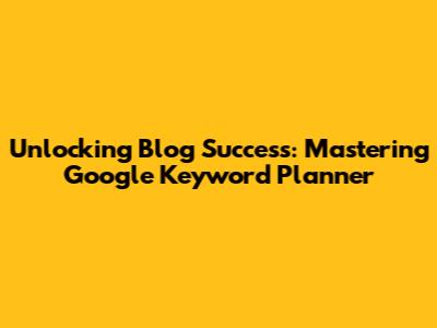 Unlocking Blog Success: Mastering Google Keyword Planner