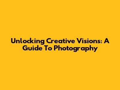 Unlocking Creative Visions: A Guide To Photography