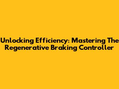 Unlocking Efficiency: Mastering The Regenerative Braking Controller