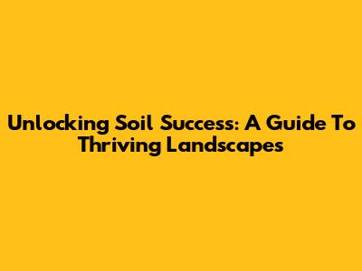 Unlocking Soil Success: A Guide To Thriving Landscapes