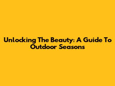 Unlocking The Beauty: A Guide To Outdoor Seasons