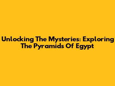 Unlocking The Mysteries: Exploring The Pyramids Of Egypt