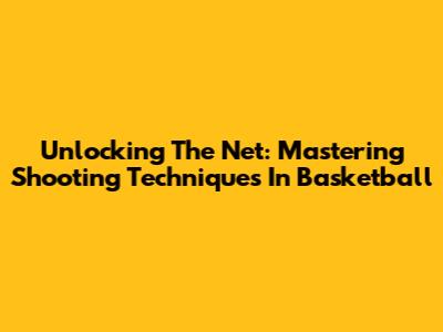 Unlocking The Net: Mastering Shooting Techniques In Basketball