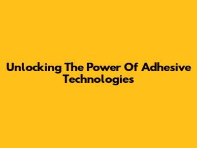 Unlocking The Power Of Adhesive Technologies
