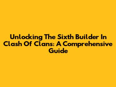 Unlocking The Sixth Builder In Clash Of Clans: A Comprehensive Guide