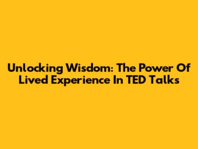 Unlocking Wisdom: The Power Of Lived Experience In TED Talks