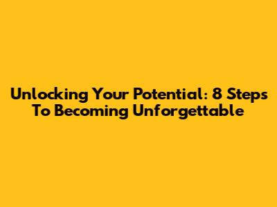 Unlocking Your Potential: 8 Steps To Becoming Unforgettable