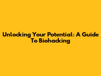 Unlocking Your Potential: A Guide To Biohacking