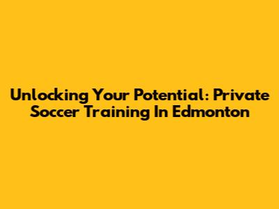 Unlocking Your Potential: Private Soccer Training In Edmonton