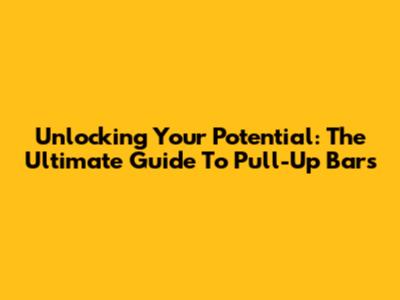 Unlocking Your Potential: The Ultimate Guide To Pull-Up Bars