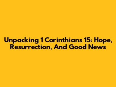 Unpacking 1 Corinthians 15: Hope, Resurrection, And Good News