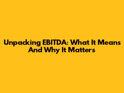 Unpacking EBITDA: What It Means And Why It Matters
