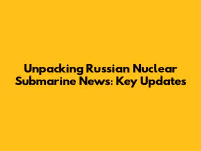 Unpacking Russian Nuclear Submarine News: Key Updates