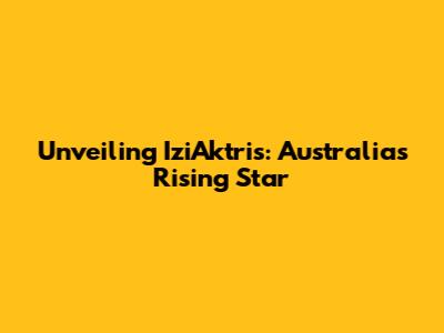 Unveiling IziAktris: Australia's Rising Star