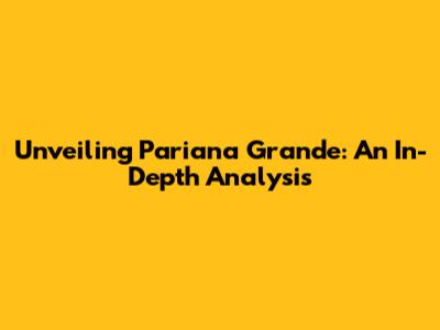 Unveiling Pariana Grande: An In-Depth Analysis