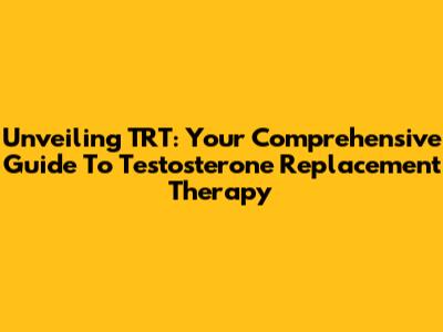 Unveiling TRT: Your Comprehensive Guide To Testosterone Replacement Therapy
