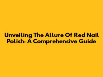 Unveiling The Allure Of Red Nail Polish: A Comprehensive Guide