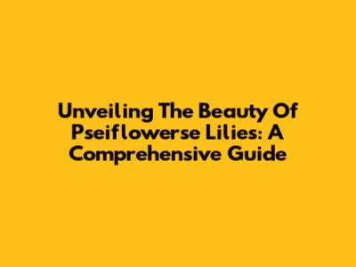 Unveiling The Beauty Of Pseiflowerse Lilies: A Comprehensive Guide