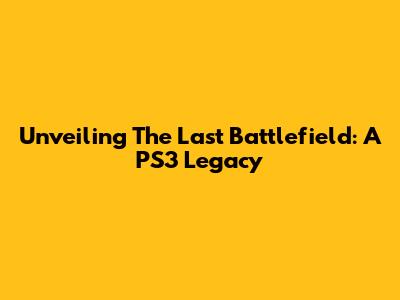 Unveiling The Last Battlefield: A PS3 Legacy