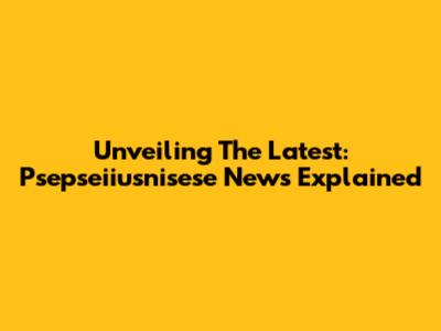 Unveiling The Latest: Psepseiiusnisese News Explained