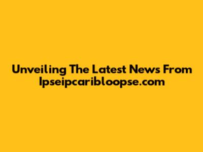 Unveiling The Latest News From Ipseipcaribloopse.com