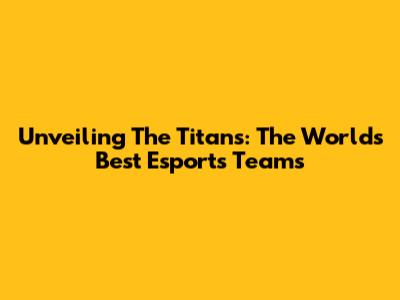 Unveiling The Titans: The World's Best Esports Teams