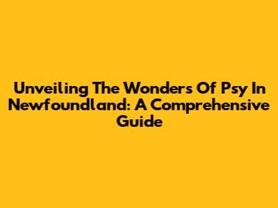 Unveiling The Wonders Of Psy In Newfoundland: A Comprehensive Guide