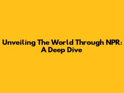 Unveiling The World Through NPR: A Deep Dive
