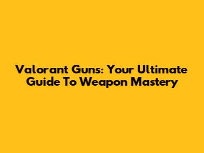 Valorant Guns: Your Ultimate Guide To Weapon Mastery
