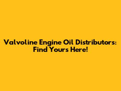 Valvoline Engine Oil Distributors: Find Yours Here!