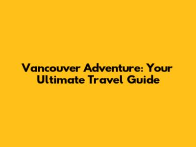 Vancouver Adventure: Your Ultimate Travel Guide