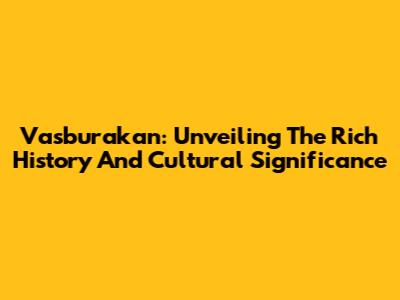 Vasburakan: Unveiling The Rich History And Cultural Significance