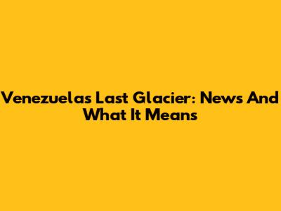 Venezuela's Last Glacier: News And What It Means