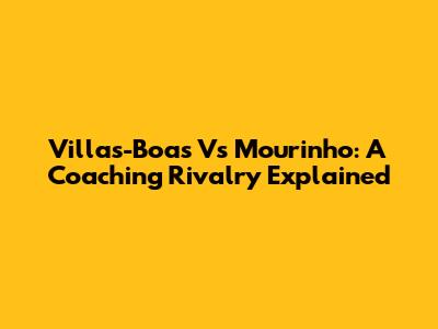Villas-Boas Vs Mourinho: A Coaching Rivalry Explained