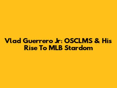 Vlad Guerrero Jr: OSCLMS & His Rise To MLB Stardom