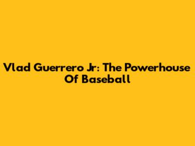 Vlad Guerrero Jr: The Powerhouse Of Baseball