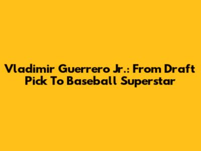 Vladimir Guerrero Jr.: From Draft Pick To Baseball Superstar