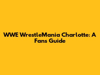 WWE WrestleMania Charlotte: A Fan's Guide